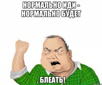 нормально иди - нормально будет , блеать!