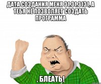 дата создания меня 31.31.3131, а тебя не позволяет создать программа , блеать!