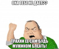 она тебе не дает?? трахни ее сам!будь мужиком блеать!