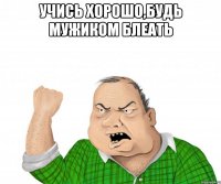 Учись хорошо,будь мужиком блеать 