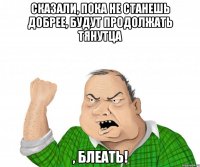 сказали, пока не станешь добрее, будут продолжать тянутца , блеать!