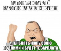 я что на 500 рублей работаю начальник сука!!! а ты блять жопу свою подними и будет те зарплата