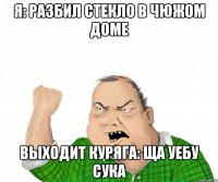 я: разбил стекло в чюжом доме выходит куряга: ща уебу СУКА