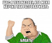 щас я тебе назову, кто меня научил так разговаривать , блеать!