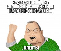 на сегодняшний день английский язык я знаю не настолько основательно , блеать!