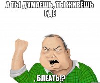 а ты думаешь, ты живёшь где , блеать!?