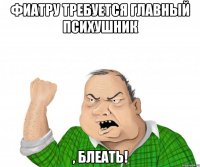 фиатру требуется главный психушник , блеать!