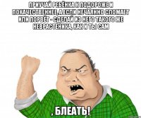 приучай ребёнка к подороже и покачественнее, а если нечаянно сломает или порвёт - сделай из него такого же неврастеника, как и ты сам , блеать!