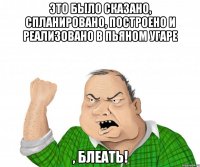 это было сказано, спланировано, построено и реализовано в пьяном угаре , блеать!