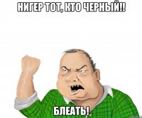 Нигер тот, кто черный!! Блеать!