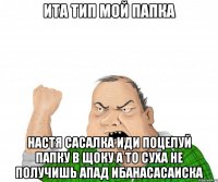 ита тип мой папка настя сасалка иди поцелуй папку в щоку а то суха не получишь апад ибанасасаиска