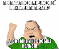 пропахал восьми-часовой и пива выпил, батя? , а вот мне уже вообще нельзя!