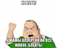 не кури! , у мамы аллергия на всё живое, блеать!