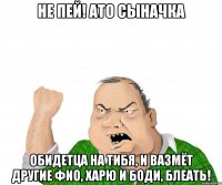 не пей! АТО сыначка обидетца на тибя, и вазмёт другие фио, харю и боди, блеать!