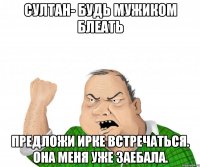 Султан- будь мужиком блеать предложи ирке встречаться. она меня уже заебала.