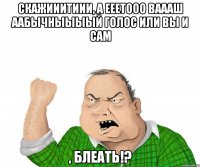 Скажииитиии, а ееетооо ваааш аабычныыыый голос или вы и сам , блеать!?