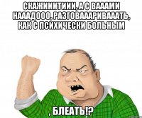 Скажииитиии, а с вааами нааадооо, разговаааривааать, как с психически больным , блеать!?