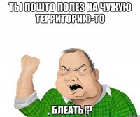 ты пошто полез на чужую территорию-то , блеать!?