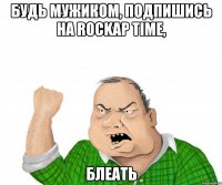 Будь мужиком, подпишись на ROCKAP TIME, Блеать