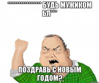 **************** Будь мужиком бл*** Поздравь с новым годом?