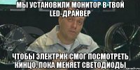 Мы установили монитор в твой LED-драйвер чтобы электрик смог посмотреть кинцо, пока меняет светодиоды