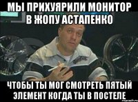 Мы прихуярили монитор в жопу астапенко Чтобы ты мог смотреть пятый элемент когда ты в постеле