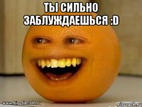 ты сильно заблуждаешься :D 