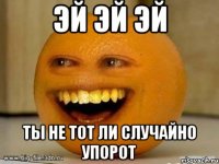 Эй эй эй Ты не тот ли случайно упорот