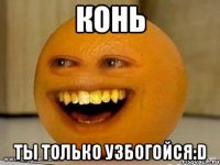 Конь Ты только узбогойся:D