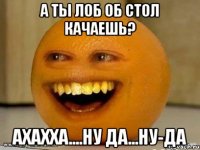 а ты лоб об стол качаешь? ахахха....ну да...ну-да