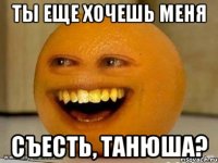 ты еще хочешь меня съесть, Танюша?