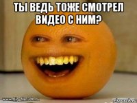 ты ведь тоже смотрел видео с ним? 