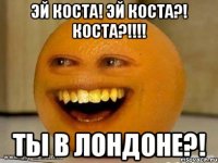 Эй КОСТА! Эй КОСТА?! Коста?!!!! Ты в Лондоне?!