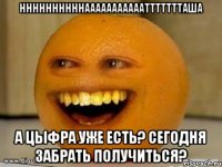 ННННННННННАААААААААААТТТТТТТАША а цыфра уже есть? сегодня забрать получиться?