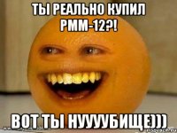 ты реально купил PMM-12?! вот ты нуууубище)))