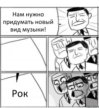 Нам нужно придумать новый вид музыки!  Рок