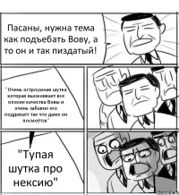 Пасаны, нужна тема как подъебать Вову, а то он и так пиздатый! "Очень остроумная шутка которая высмеивает все плохие качества Вовы и очень забавно его поддевает так что даже он посмеётся" "Тупая шутка про нексию"