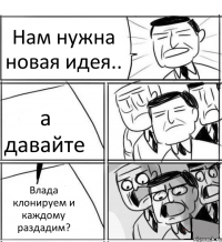 Нам нужна новая идея.. а давайте Влада клонируем и каждому раздадим?