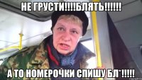 НЕ ГРУСТИ!!!!блять!!!!!! А то номерочки спишу бл*!!!!!