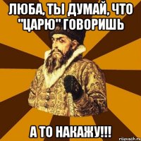 Люба, ты думай, что "Царю" говоришь а то накажу!!!