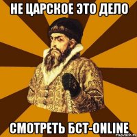 НЕ ЦАРСКОЕ ЭТО ДЕЛО СМОТРЕТЬ БСТ-ONLINE