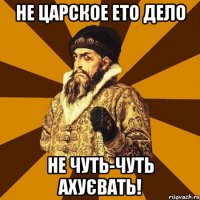 Не царское ето дело не чуть-чуть ахуєвать!