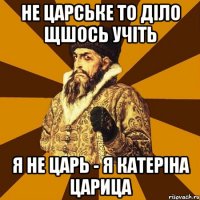 не царське то діло щшось учіть я не царь - я катеріна царица