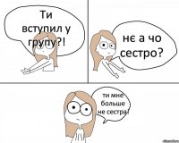 Ти вступил у групу?! нє а чо сестро? ти мне больше не сестра!