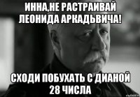 Инна,не растраивай Леонида Аркадьвича! Сходи побухать с Дианой 28 числа