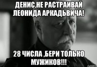 Денис,не растраивай леонида аркадьвича! 28 числа ,бери только мужиков!!!