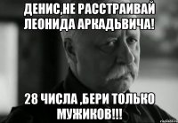 Денис,не расстраивай леонида аркадьвича! 28 числа ,бери только мужиков!!!