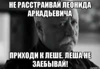 Не расстраивай Леонида Аркадьевича Приходи к Леше. Леша не заебывай!