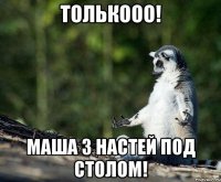 Толькооо! Маша з Настей под столом!