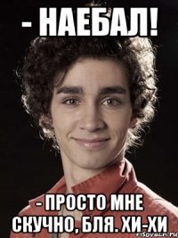 - наебал! - просто мне скучно, бля. Хи-хи